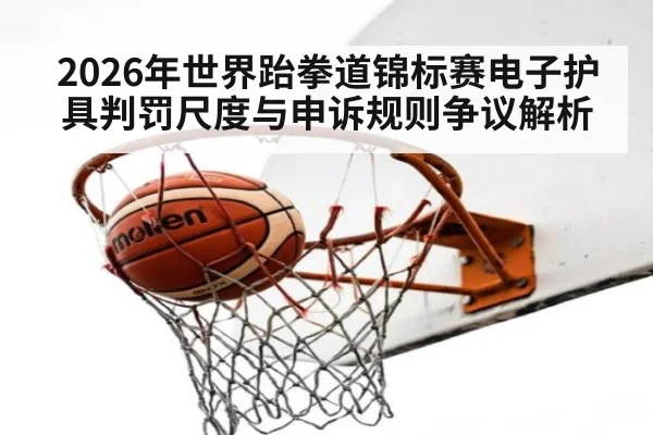 2026年世界跆拳道锦标赛电子护具判罚尺度与申诉规则争议解析